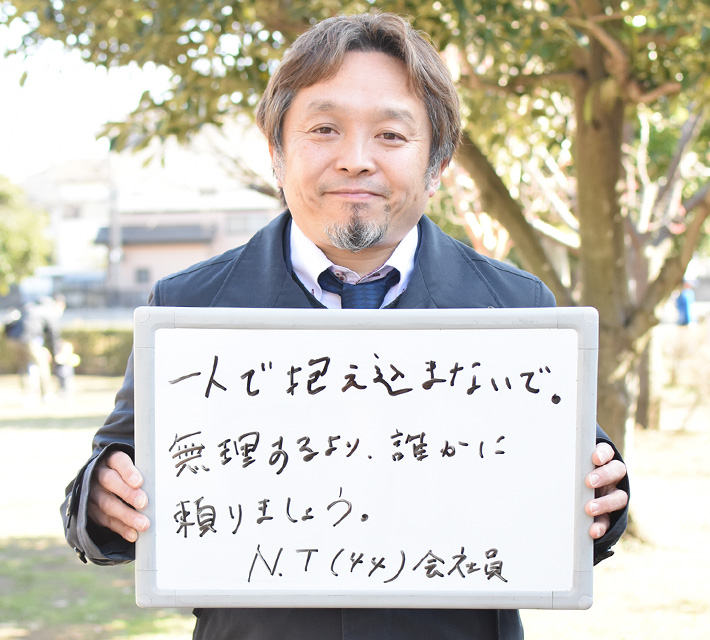 一人で抱え込まないで。 無理するより、誰かに頼りましょう。 N.Tさん(44) 会社員