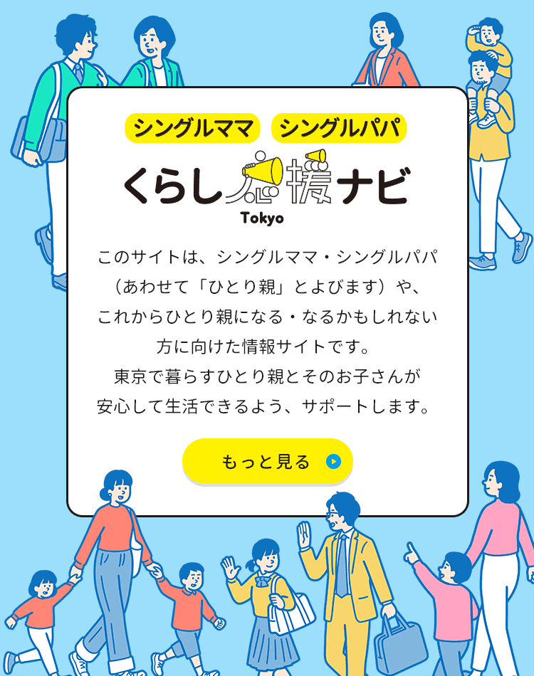 シングルママ・シングルパパ くらし応援ナビTokyo このサイトは、シングルママ・シングルパパ（あわせて「ひとり親」とよびます）や、これからひとり親になる・なるかもしれない方に向けた情報サイトです。東京で暮らすひとり親とそのお子さんが安心して生活できるよう、サポートします。